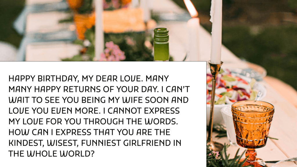 Happy birthday, my dear love. Many many happy returns of your day. I can’t wait to see you being my wife soon and love you even more. I cannot express my love for you through the words. How can I express that you are the kindest, wisest, funniest girlfriend in the whole world?